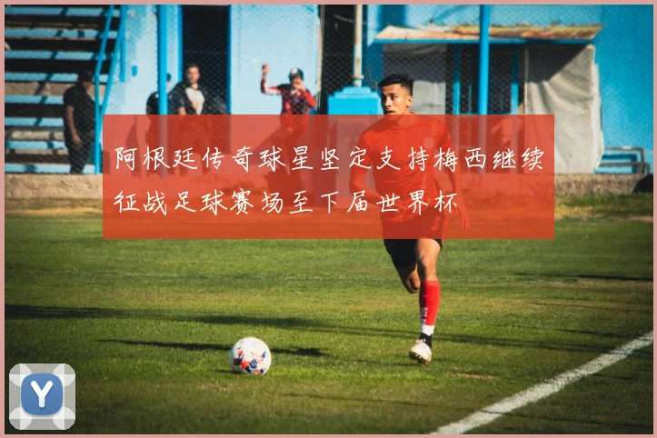阿根廷传奇球星坚定支持梅西继续征战足球赛场至下届世界杯