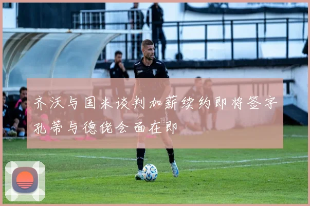 齐沃与国米谈判加薪续约即将签字孔蒂与德佬会面在即