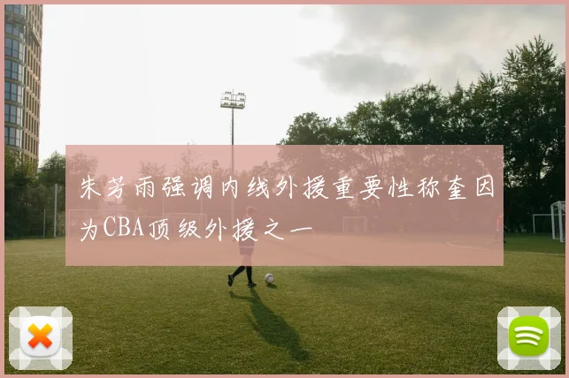 朱芳雨强调内线外援重要性称奎因为CBA顶级外援之一