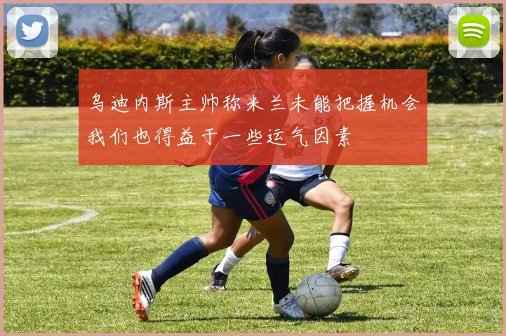 乌迪内斯主帅称米兰未能把握机会我们也得益于一些运气因素