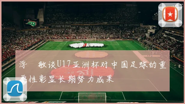 浮嶋敏谈U17亚洲杯对中国足球的重要性彰显长期努力成果