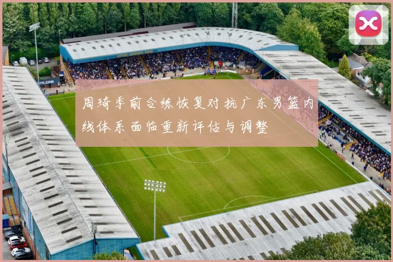 周琦季前合练恢复对抗广东男篮内线体系面临重新评估与调整