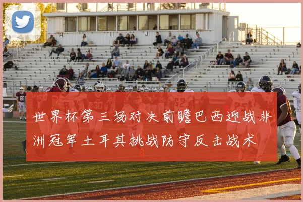 世界杯第三场对决前瞻巴西迎战非洲冠军土耳其挑战防守反击战术