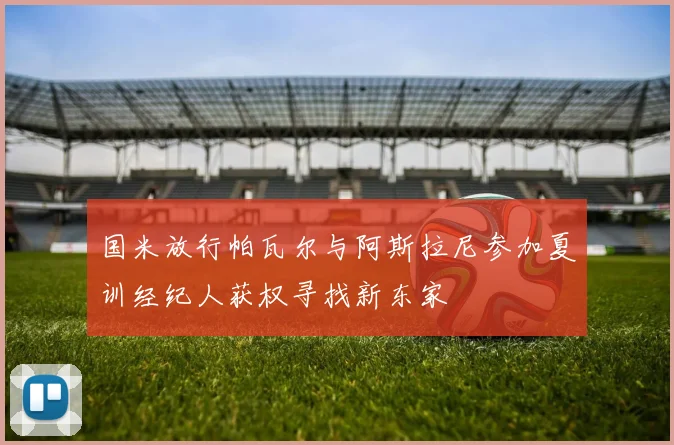 国米放行帕瓦尔与阿斯拉尼参加夏训经纪人获权寻找新东家