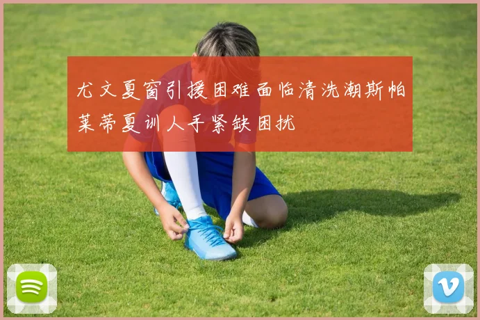 尤文夏窗引援困难面临清洗潮斯帕莱蒂夏训人手紧缺困扰