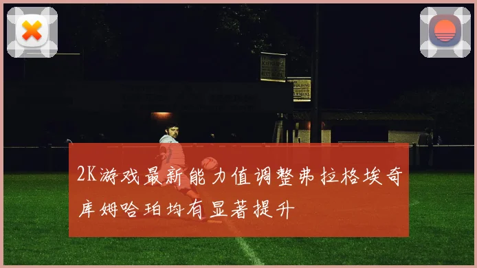 2K游戏最新能力值调整弗拉格埃奇库姆哈珀均有显著提升