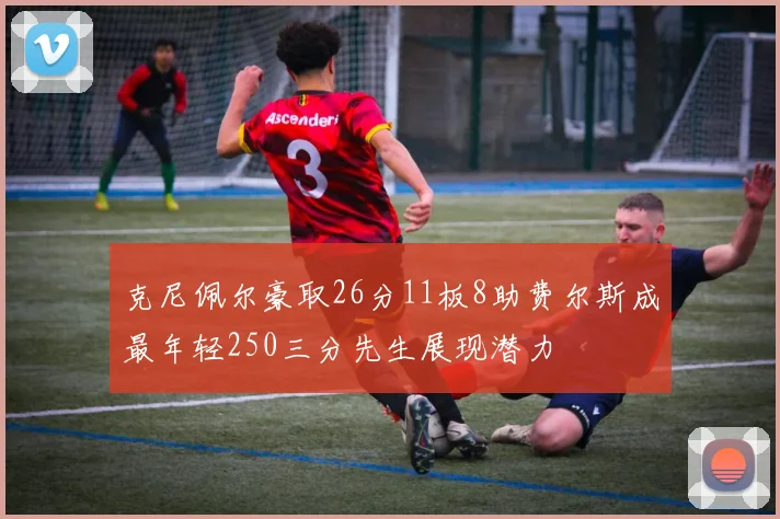 克尼佩尔豪取26分11板8助费尔斯成最年轻250三分先生展现潜力