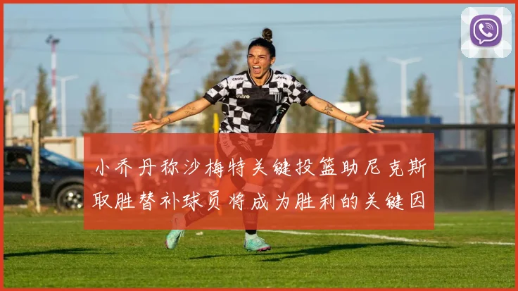 小乔丹称沙梅特关键投篮助尼克斯取胜替补球员将成为胜利的关键因素