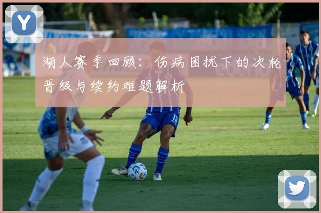 湖人赛季回顾：伤病困扰下的次轮晋级与续约难题解析