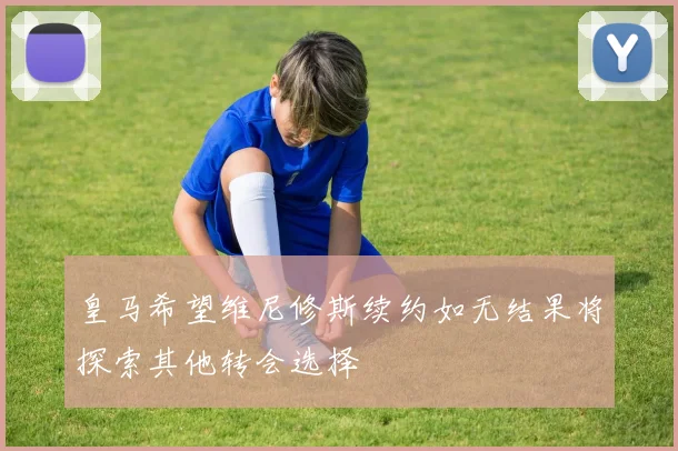 皇马希望维尼修斯续约如无结果将探索其他转会选择