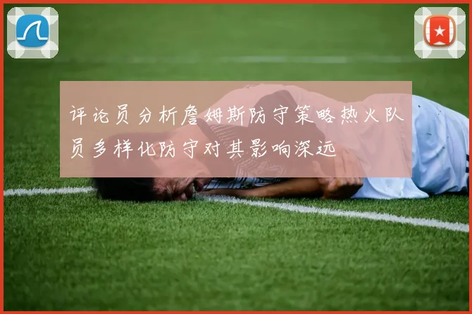 评论员分析詹姆斯防守策略热火队员多样化防守对其影响深远