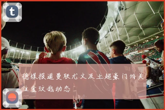 德媒报道曼联尤文及土超豪门均关注金玟哉动态