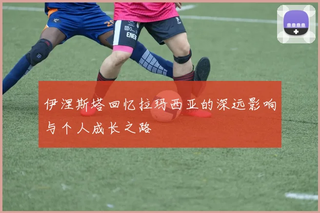 伊涅斯塔回忆拉玛西亚的深远影响与个人成长之路