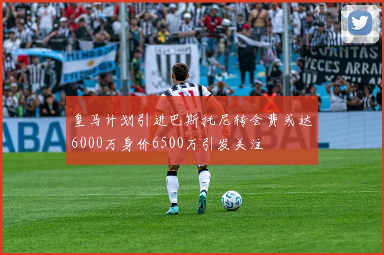 皇马计划引进巴斯托尼转会费或达6000万身价6500万引发关注