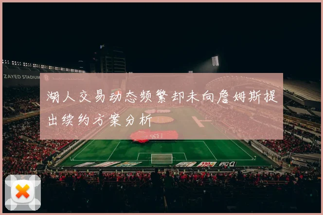 湖人交易动态频繁却未向詹姆斯提出续约方案分析