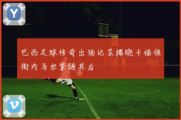 巴西足球传奇出场记录揭晓卡福领衔内马尔紧随其后