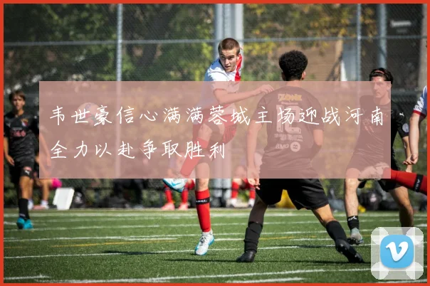 韦世豪信心满满蓉城主场迎战河南全力以赴争取胜利