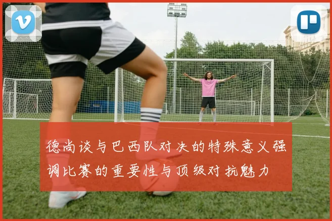 德尚谈与巴西队对决的特殊意义强调比赛的重要性与顶级对抗魅力