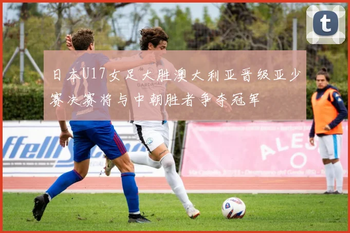 日本U17女足大胜澳大利亚晋级亚少赛决赛将与中朝胜者争夺冠军