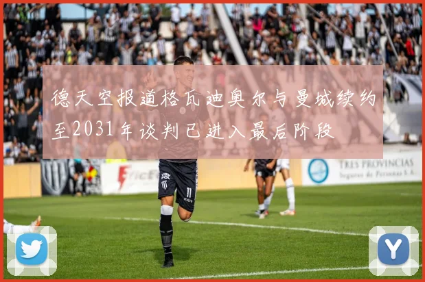德天空报道格瓦迪奥尔与曼城续约至2031年谈判已进入最后阶段