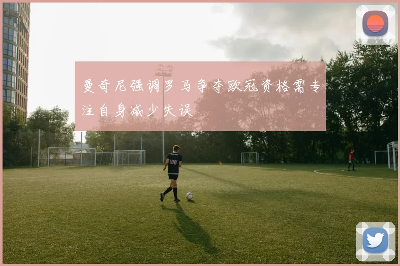 曼奇尼强调罗马争夺欧冠资格需专注自身减少失误
