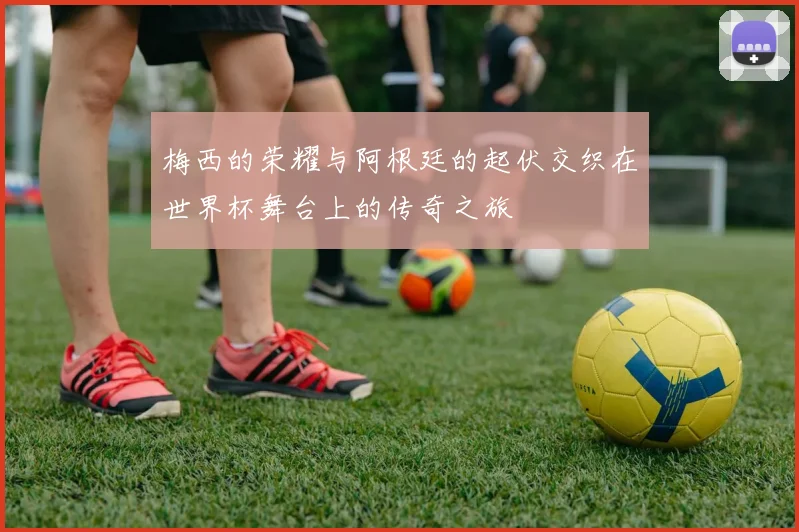梅西的荣耀与阿根廷的起伏交织在世界杯舞台上的传奇之旅